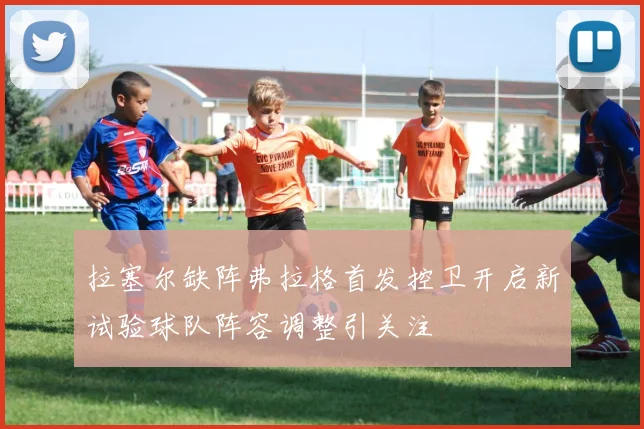 拉塞尔缺阵弗拉格首发控卫开启新试验球队阵容调整引关注