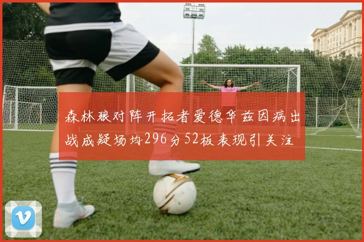 森林狼对阵开拓者爱德华兹因病出战成疑场均296分52板表现引关注