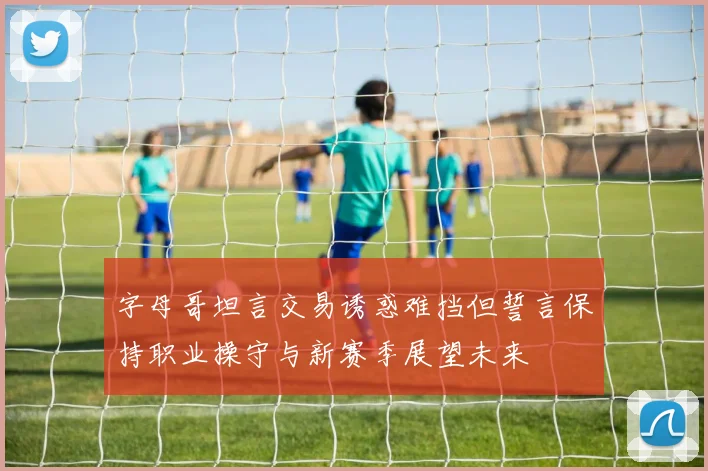 字母哥坦言交易诱惑难挡但誓言保持职业操守与新赛季展望未来