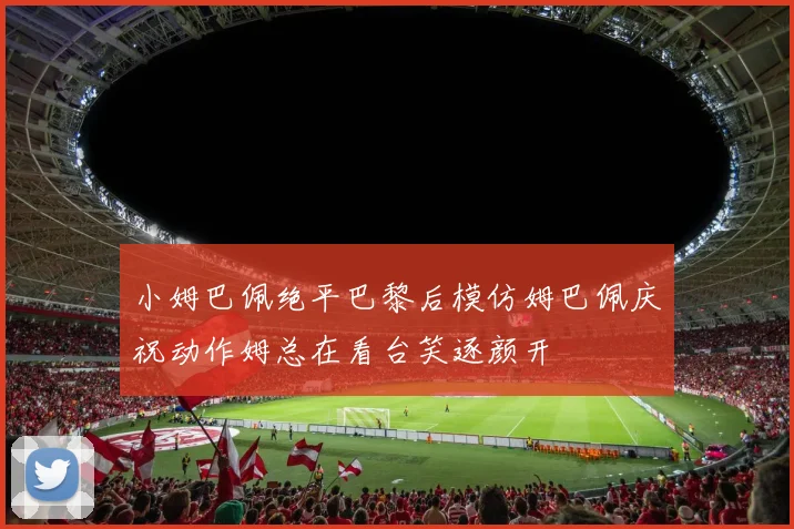 小姆巴佩绝平巴黎后模仿姆巴佩庆祝动作姆总在看台笑逐颜开