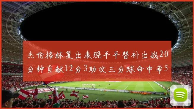 杰伦格林复出表现平平替补出战20分钟贡献12分3助攻三分球命中率50