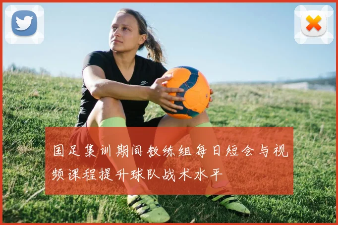 国足集训期间教练组每日短会与视频课程提升球队战术水平