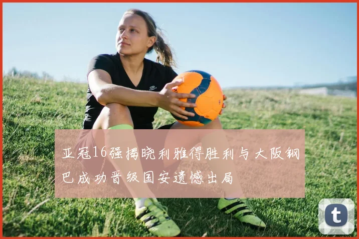亚冠16强揭晓利雅得胜利与大阪钢巴成功晋级国安遗憾出局