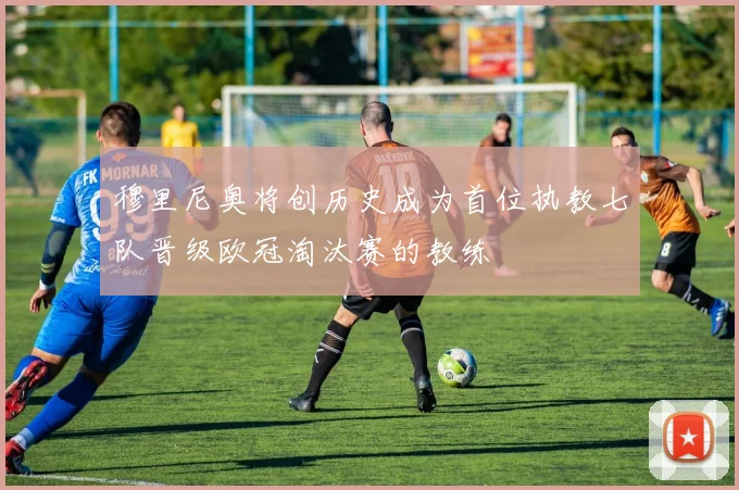 穆里尼奥将创历史成为首位执教七队晋级欧冠淘汰赛的教练