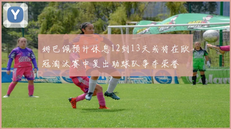 姆巴佩预计休息12到13天或将在欧冠淘汰赛中复出助球队争夺荣誉