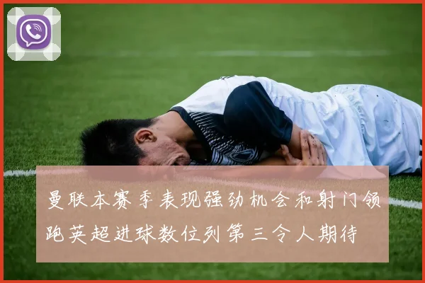 曼联本赛季表现强劲机会和射门领跑英超进球数位列第三令人期待
