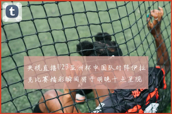 央视直播U23亚洲杯中国队对阵伊拉克比赛精彩瞬间将于明晚十点呈现