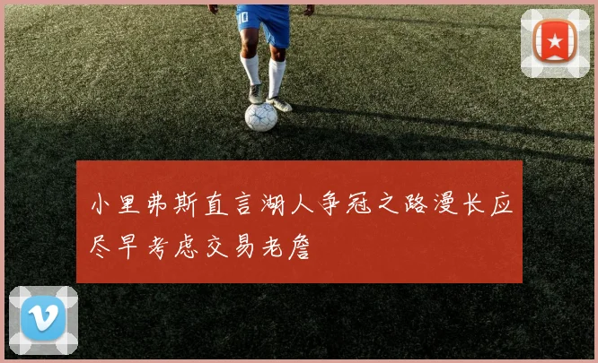小里弗斯直言湖人争冠之路漫长应尽早考虑交易老詹