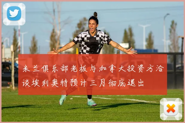 米兰俱乐部老板与加拿大投资方洽谈埃利奥特预计三月彻底退出