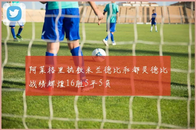 阿莱格里执教米兰德比和都灵德比战绩辉煌16胜5平5负