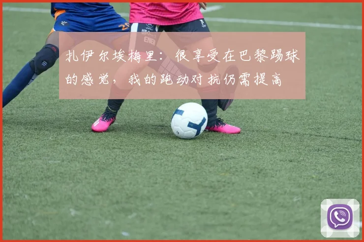 扎伊尔埃梅里：很享受在巴黎踢球的感觉，我的跑动对抗仍需提高