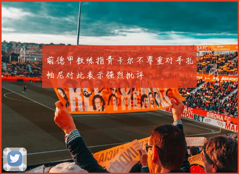 前德甲教练指责卡尔不尊重对手孔帕尼对此表示强烈批评