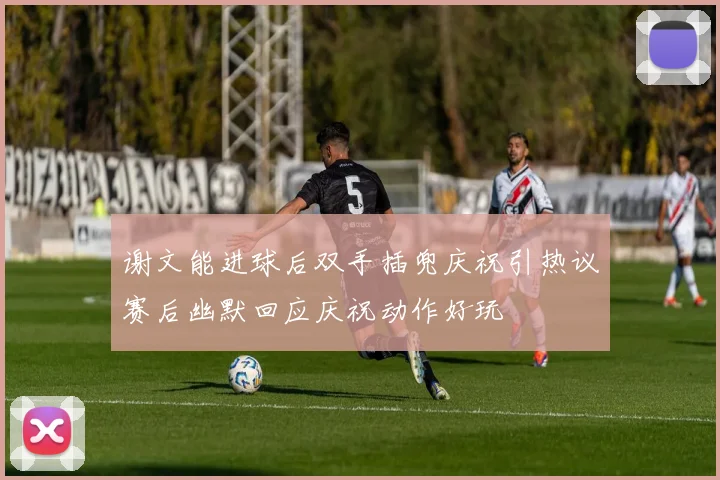 谢文能进球后双手插兜庆祝引热议赛后幽默回应庆祝动作好玩