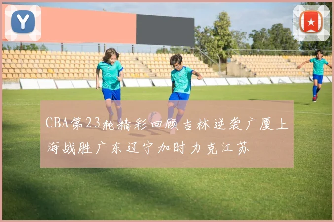 CBA第23轮精彩回顾吉林逆袭广厦上海战胜广东辽宁加时力克江苏