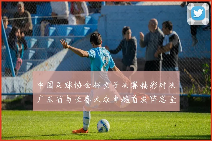 中国足球协会杯女子决赛精彩对决广东省与长春大众卓越首发阵容全面解析