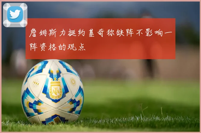 詹姆斯力挺约基奇称缺阵不影响一阵资格的观点