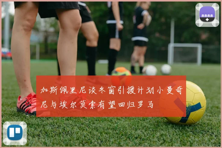 加斯佩里尼谈冬窗引援计划小曼奇尼与埃尔莫索有望回归罗马