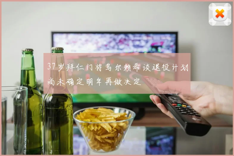 37岁拜仁门将乌尔赖希谈退役计划尚未确定明年再做决定