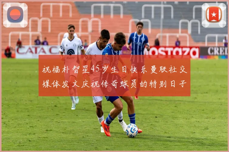 祝福朴智星45岁生日快乐曼联社交媒体发文庆祝传奇球员的特别日子