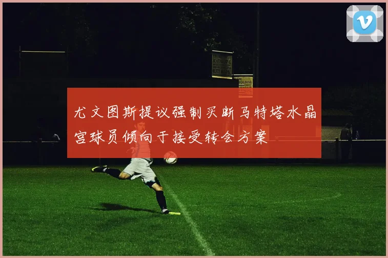尤文图斯提议强制买断马特塔水晶宫球员倾向于接受转会方案