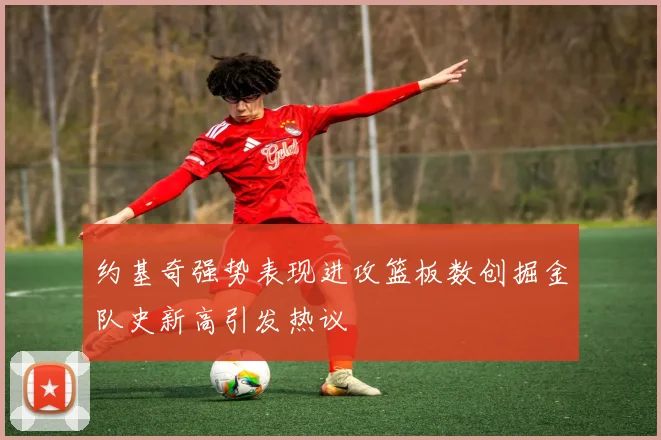 约基奇强势表现进攻篮板数创掘金队史新高引发热议