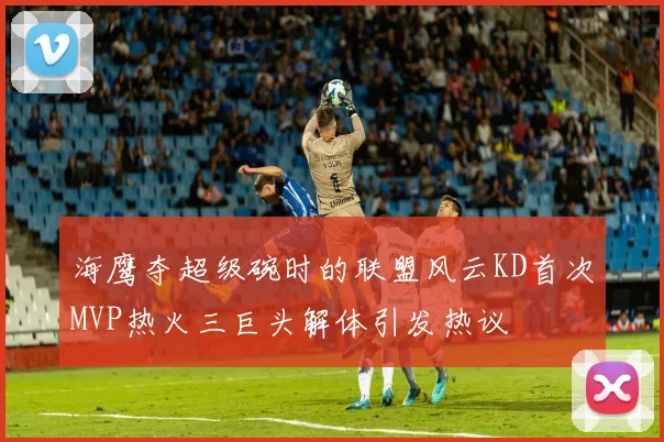 海鹰夺超级碗时的联盟风云KD首次MVP热火三巨头解体引发热议