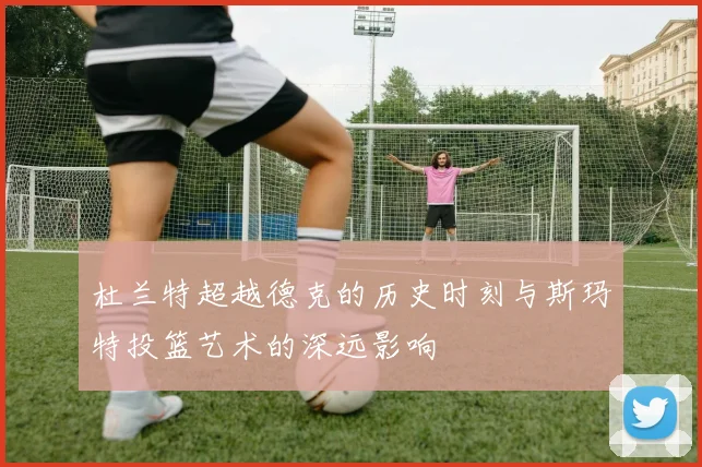 杜兰特超越德克的历史时刻与斯玛特投篮艺术的深远影响