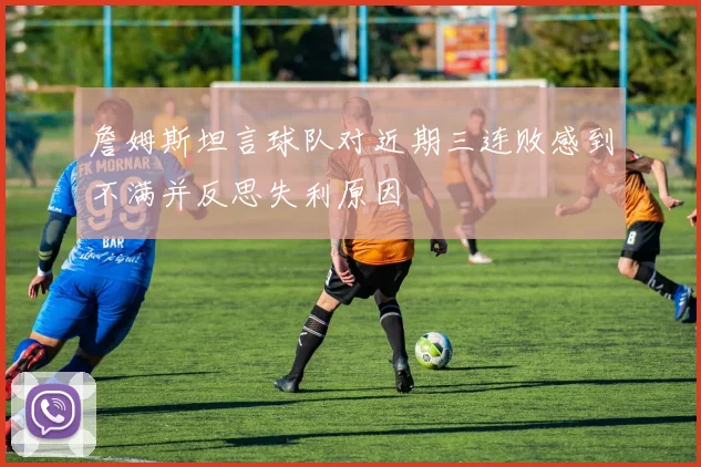 詹姆斯坦言球队对近期三连败感到不满并反思失利原因