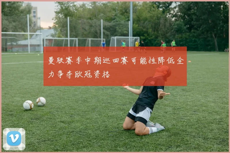 曼联赛季中期巡回赛可能性降低全力争夺欧冠资格