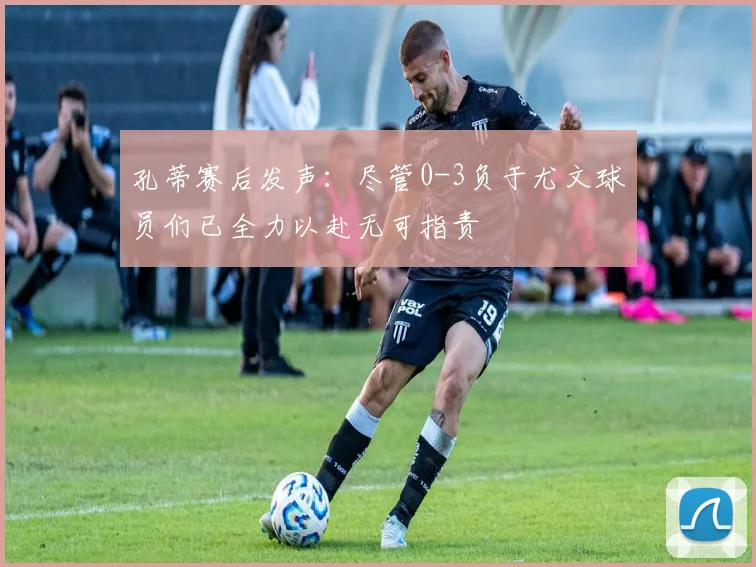 孔蒂赛后发声：尽管0-3负于尤文球员们已全力以赴无可指责