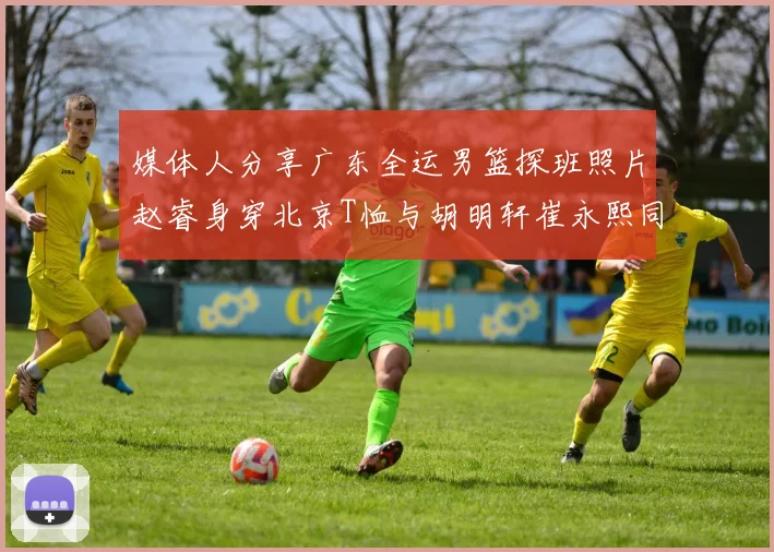 媒体人分享广东全运男篮探班照片赵睿身穿北京T恤与胡明轩崔永熙同框合影