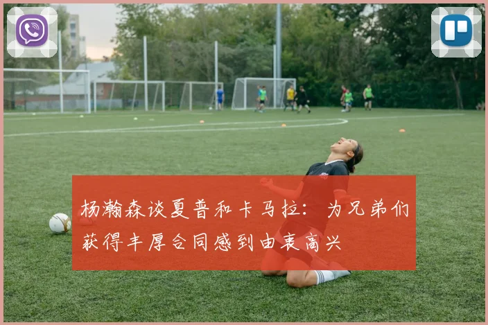 杨瀚森谈夏普和卡马拉：为兄弟们获得丰厚合同感到由衷高兴