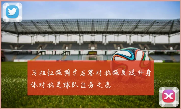 马祖拉强调季后赛对抗强度提升身体对抗是球队当务之急