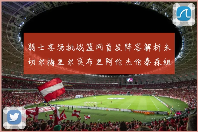 骑士客场挑战篮网首发阵容解析米切尔梅里尔莫布里阿伦杰伦泰森组合亮点