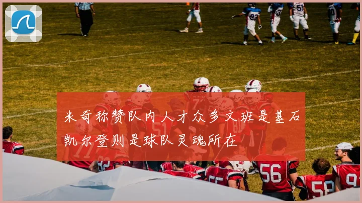 米奇称赞队内人才众多文班是基石凯尔登则是球队灵魂所在